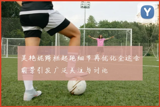 吴艳妮跨栏起跑细节再优化全运会前景引发广泛关注与讨论