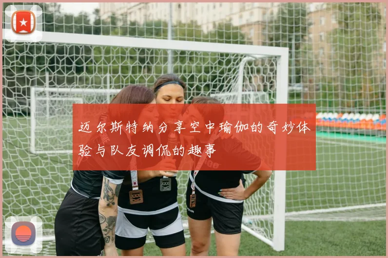 迈尔斯特纳分享空中瑜伽的奇妙体验与队友调侃的趣事