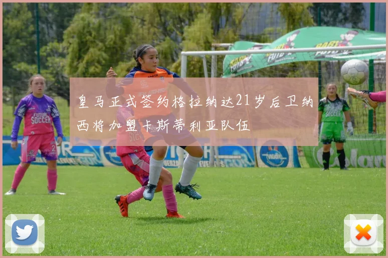 皇马正式签约格拉纳达21岁后卫纳西将加盟卡斯蒂利亚队伍