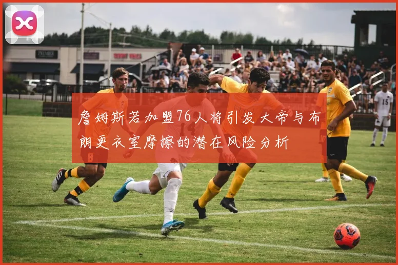詹姆斯若加盟76人将引发大帝与布朗更衣室摩擦的潜在风险分析