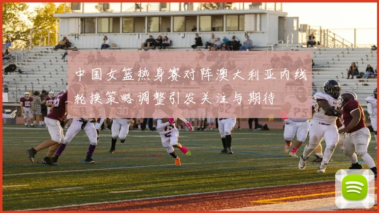 中国女篮热身赛对阵澳大利亚内线轮换策略调整引发关注与期待
