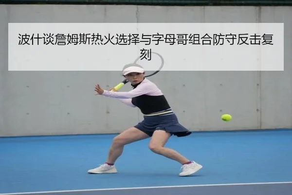 波什谈詹姆斯热火选择与字母哥组合防守反击复刻
