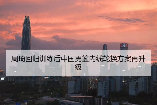 周琦回归训练后中国男篮内线轮换方案再升级